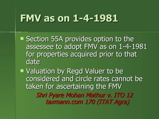 FMV as on 1-4-1981
   Section 55A provides option to the
    assessee to adopt FMV as on 1-4-1981
    for properties acquired prior to that
    date
   Valuation by Regd Valuer to be
    considered and circle rates cannot be
    taken for ascertaining the FMV
      Shri Pyare Mohan Mathur v. ITO 12
         taxmann.com 170 (ITAT Agra)
 