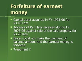 Forfeiture of earnest
money
   Capital asset acquired in FY 1995-96 for
    Rs.10 Lacs
   Advance of Rs.3 lacs received during FY
    2005-06 against sale of the said property for
    Rs.25 lacs
   Buyer could not make the payment of
    balance amount and the earnest money is
    forfeited.
   Treatment ?
 