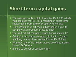 Short term capital gains
   The assessee sells a plot of land for Rs 1.4 Cr which
    was acquired for Rs 1.0 Cr resulting in short term
    capital gains from sale of property Rs 40 lacs.
   1 lac shares of Rs 10 each subscribed in a pvt ltd
    company at a premium of Rs 50 each
   The said pvt ltd company issues bonus shares 1:5
   Original 1 lac shares are now sold for Rs 10 each
    resulting in short term capital loss of Rs 50 lacs
   Whether gain of Rs 40 lacs above be offset against
    loss of Rs 50 lacs
   Ensure to be out of section 94(8)
 