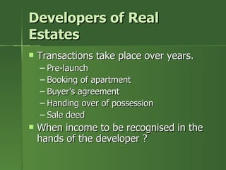 Developers of Real
Estates
   Transactions take place over years.
    – Pre-launch
    – Booking of apartment
    – Buyer’s agreement
    – Handing over of possession
    – Sale deed
   When income to be recognised in the
    hands of the developer ?
 