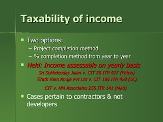 Taxability of income
   Two options:
    – Project completion method
    – % completion method from year to year
   Held: Income assessable on yearly basis
        Sri Sukhdeodas Jalan v. CIT 26 ITR 617 (Patna)
       Tirath Ram Ahuja Pvt Ltd v. CIT 186 ITR 428 (SC)
          CIT v. NM Associates 256 ITR 141 (Mad)
   Cases pertain to contractors & not
    developers
 