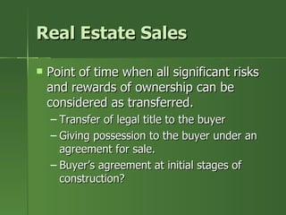 Real Estate Sales

   Point of time when all significant risks
    and rewards of ownership can be
    considered as transferred.
    – Transfer of legal title to the buyer
    – Giving possession to the buyer under an
      agreement for sale.
    – Buyer’s agreement at initial stages of
      construction?
 