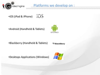 Platforms we develop on :

•iOS (iPad & iPhone)



•Android (Handheld & Tablets)



•Blackberry (Handheld & Tablets)



•Desktops Applications (Windows)
 