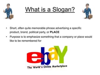 What is a Slogan?

• Short, often quite memorable phrase advertising a specific
  product, brand, political party, or PLACE
• Purpose is to emphasize something that a company or place would
  like to be remembered for
 