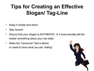 Tips for Creating an Effective
           Slogan/ Tag-Line

• Keep it simple and direct
• Stay honest
• Ensure that your slogan is AUTHENTIC  it must actually tell the
  reader something about your city-state
• Make the “consumer” feel a desire
  or need to have what you are “selling”
 