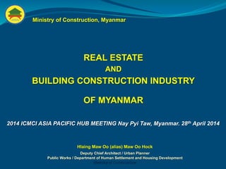 REAL ESTATE
AND
BUILDING CONSTRUCTION INDUSTRY
OF MYANMAR
Ministry of Construction, Myanmar
Hlaing Maw Oo (alias) Maw Oo Hock
Deputy Chief Architect / Urban Planner
Public Works / Department of Human Settlement and Housing Development
Ministry of Construction
2014 ICMCI ASIA PACIFIC HUB MEETING Nay Pyi Taw, Myanmar. 28th April 2014
 