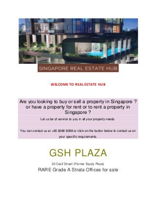 WELCOME TO REAL ESTATE HUB
Are you looking to buy or sell a property in Singapore ?
or have a property for rent or to rent a property in
Singapore ?
Let us be of service to you in all your property needs.
You can contact us at +65 8288 8098 or click on the button below to contact us on
your specific requirements.
GSH PLAZA
20 Cecil Street (Former Equity Plaza)
RARE Grade A Strata Offices for sale
 