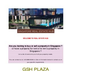 WELCOME TO REAL ESTATE HUB
Are you looking to buy or sell a property in Singapore ?Are you looking to buy or sell a property in Singapore ?
or have a property for rent or to rent a property in
Singapore ?
Let us be of service to you in all your property needs.
You can contact us at +65 8288 8098 or click on the button below to contact us on
your specific requirements.
GSH PLAZAGSH PLAZA
 