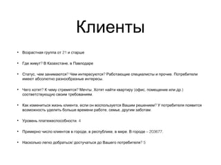 Клиенты
• 21Возрастная группа от и старше
• ? ,Где живут В Казахстане в Павлодаре
• , ? ? .Статус чем занимаются Чем интересуются Работающие специалисты и прочие Потребители
.имеют абсолютно разнообразные интересы
• ? ? . ( , .)Чего хотят К чему стремятся Мечты Хотят найти квартиру офис помещение или др
.соответствующую своим требованиям
• , ?Как измениться жизнь клиента если он воспользуется Вашим решением У потребителя появится
, , .возможность уделить больше времени работе семье другим заботам
• . 4Уровень платежеспособности
• , , . – 203677.Примерно число клиентов в городе в республике в мире В городе
• / ? 5Насколько легко добраться достучаться до Вашего потребителя
 