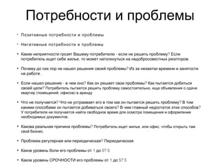 Потребности и проблемы
• Позитивные потребности и проблемы
• Негативные потребности и проблемы
• - ?Какие неприятности грозят Вашему потребителю если не решить проблему Если
, .потребитель ищет себе жилье то может натолкнуться на недобросовестных риэлторов
• ?Почему до сих пор не нашел решения своей проблемы Из за нехватки времени и занятости
.на работе
• - ? ?Если нашел решение в чем оно Как он решает свои проблемы Как пытается добиться
?своей цели ,Потребитель пытается решить проблему самостоятельно ища объявления о сдаче
( , )квартир помещений офисов в аренду
• ? ?Что не получается Что не устраивает его в том как он пытается решить проблему В том
? ?какими способами он пытается добиваться своего В чем главный недостаток этих способов
У потребителя не получается найти свободное время для осмотра помещения и оформление
.необходимых документов
• ?Какова реальная причина проблемы , ,Потребитель ищет жилье или офис чтобы открыть там
.свой бизнес
• ?Проблема регулярная или периодическая Периодическая
• 1 5? 5Каков уровень боли его проблемы от до
• 1 5? 5Каков уровень СРОЧНОСТИ его проблемы от до
 
