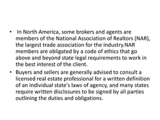 • In North America, some brokers and agents are
members of the National Association of Realtors (NAR),
the largest trade association for the industry.NAR
members are obligated by a code of ethics that go
above and beyond state legal requirements to work in
the best interest of the client.
• Buyers and sellers are generally advised to consult a
licensed real estate professional for a written definition
of an individual state's laws of agency, and many states
require written disclosures to be signed by all parties
outlining the duties and obligations.
 