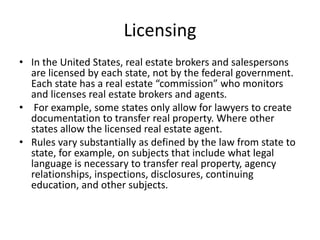 Licensing
• In the United States, real estate brokers and salespersons
are licensed by each state, not by the federal government.
Each state has a real estate “commission” who monitors
and licenses real estate brokers and agents.
• For example, some states only allow for lawyers to create
documentation to transfer real property. Where other
states allow the licensed real estate agent.
• Rules vary substantially as defined by the law from state to
state, for example, on subjects that include what legal
language is necessary to transfer real property, agency
relationships, inspections, disclosures, continuing
education, and other subjects.
 