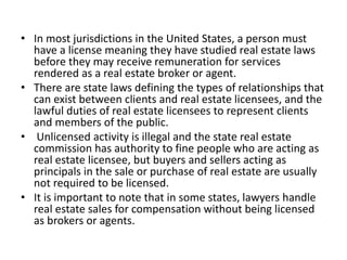 • In most jurisdictions in the United States, a person must
have a license meaning they have studied real estate laws
before they may receive remuneration for services
rendered as a real estate broker or agent.
• There are state laws defining the types of relationships that
can exist between clients and real estate licensees, and the
lawful duties of real estate licensees to represent clients
and members of the public.
• Unlicensed activity is illegal and the state real estate
commission has authority to fine people who are acting as
real estate licensee, but buyers and sellers acting as
principals in the sale or purchase of real estate are usually
not required to be licensed.
• It is important to note that in some states, lawyers handle
real estate sales for compensation without being licensed
as brokers or agents.
 