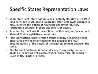 Specific States Representation Laws
• Some state Real Estate Commissions - notably Florida's after 1992
(and extended in 2003) and Colorado's after 1994 (with changes in
2003) created the option of having no agency or fiduciary
relationship between brokers and sellers or buyers.
• As noted by the South Broward Board of Realtors, Inc. in a letter to
State of Florida legislative committees:
• "The Transaction Broker crafts a transaction by bringing a willing
buyer and a willing seller together and provides the legal
documentation of the details of the legal agreement between the
same.
• The Transaction Broker is not a fiduciary of any party, but must
abide by the law as well as professional and ethical standards."
(such as NAR Code of Ethics).
 