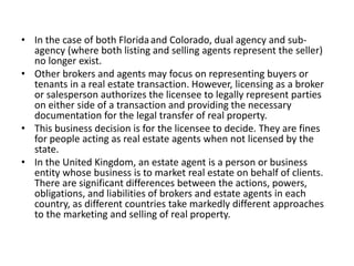 • In the case of both Floridaand Colorado, dual agency and sub-
agency (where both listing and selling agents represent the seller)
no longer exist.
• Other brokers and agents may focus on representing buyers or
tenants in a real estate transaction. However, licensing as a broker
or salesperson authorizes the licensee to legally represent parties
on either side of a transaction and providing the necessary
documentation for the legal transfer of real property.
• This business decision is for the licensee to decide. They are fines
for people acting as real estate agents when not licensed by the
state.
• In the United Kingdom, an estate agent is a person or business
entity whose business is to market real estate on behalf of clients.
There are significant differences between the actions, powers,
obligations, and liabilities of brokers and estate agents in each
country, as different countries take markedly different approaches
to the marketing and selling of real property.
 