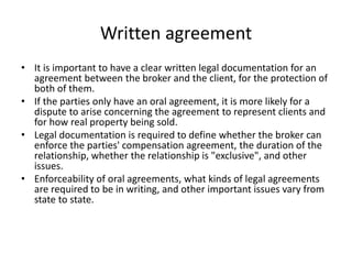Written agreement
• It is important to have a clear written legal documentation for an
agreement between the broker and the client, for the protection of
both of them.
• If the parties only have an oral agreement, it is more likely for a
dispute to arise concerning the agreement to represent clients and
for how real property being sold.
• Legal documentation is required to define whether the broker can
enforce the parties' compensation agreement, the duration of the
relationship, whether the relationship is "exclusive", and other
issues.
• Enforceability of oral agreements, what kinds of legal agreements
are required to be in writing, and other important issues vary from
state to state.
 