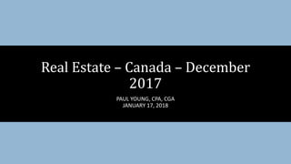 PAUL YOUNG, CPA, CGA
JANUARY 17, 2018
Real Estate – Canada – December
2017
 