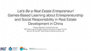 Let’s Be a Real Estate Entrepreneur!
Games-Based Learning about Entrepreneurship
and Social Responsibility in Real Estate
Development in China
Design Research conducted by the
MIT Game Lab & Scheller Teacher Education Program for the
Samuel Tak Lee MIT Real Estate Entrepreneurship Lab
 