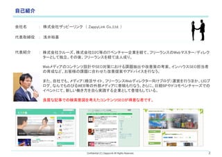 Confidential (C) ZappyLink All Rights Reserved. 2
ԼB
  ʽ祶åԩ`  ZappyLink Co.,Ltd. 
ȡ  ǳԣϲ
B  ʽ祯`ʽD2CȤIT٥`IUơե`󥹤Webޥ`/ǥ쥯
`Ȥƶᡢե`󥹤UƷ˳ɤꡣ
WebǥΥƥOӋSEOߤˤn}ƲߤοϥSEO
ɤʤɡ͘n}˺Ϥ碌᰸䥢ɥХФʤ
ޤǤ⡢ǥȡե`Webǥ쥯`򤱥֥\ӤФۤLIG
ʤǤΤӤWEBȤⲿǥ˼ĸФʤˡսUBPɥ٥`Ǥ
٥Ȥˤơ¤PԤgIȤƵǉ⤷Ƥ롣
|ӛ¤ǤΗ򿼤ƥSEOߤǤ
 