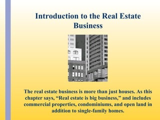 The real estate business is more than just houses. As this
chapter says, “Real estate is big business,” and includes
commercial properties, condominiums, and open land in
addition to single-family homes.
Introduction to the Real Estate
Business
 