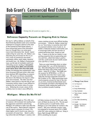 Bob Grant’s Commercial Real Estate Update
                          Contact: 248-321-1405. Rgrant56@gmail.com




                            Perhaps this all sounds too negative, but…..



 Refinance Capacity Presents an Ongoing Risk to Values
On July 9, Jeffrey DeBoer on behalf of the         assess creating an even more difficult lending
Real Estate Roundtable made some revealing         environment. While Mr. DeBoer stated that
statements to Congress relative to the state       he was “here today to sound the alarm bell”       Keep and Eye on C&I
of the Commercial Real Estate Industry. I          his proposed solutions were, in part, to es-
have summarized some of the information            tablish a federally-backed credit facility and          GROWING INVENTORY
here as I thought there was some good              to encourage banks and loan servicers to                GROWING A / R
macro level information that should impact         extend performing loans based on cash
underwriting for some time. Mr. DeBoer was         flow. It seems to me that our industry is sup-          DETERTIORATING WORKING CAP
describing the environment for the six pri-        porting properties that are generating posi-            LATE STATEMENTS
mary areas of commercial real estate ;             tive cash flow...albeit that today‟s positive
apartments, office, retail, hotels, industrial     cash flow could easily be next months break-            SLOW COMMUNICATION
and health care. Mr. DeBoer‟s fundamental          even cash flow or worse.                                CHANGE IN CPA
issue was the lack of available credit from
all funding sources resulting in transaction        There are some interesting charts on subse-            SLOPPY SHOP
volume being down 80% and estimated                quent pages that you will be interested to
                                                                                                           CHANGING CONCENTRATIONS
asset values down 35% from their peak..            see. One interesting fact is that Commercial
                                                   Banks hold about 43% of the credit to this              DELINQUENT PAYROLL TAXES
Further, he estimates that capitalization rates
                                                   sector…about $1.5 Trillion. The CMBS mar-
have increased 250 basis points while rents        ket accounts for $750 Billion or 22% ( it               PAYING LATER THAN HISTORICALLY
have declined 20% depending on property            sure felt like more than that 3 years ago),             NEED SITE VISITS!
type. Of course we all know anecdotally            while life insurance companies account for
that here in the Midwest, the impact is often      $315 billion or 9%. Other government spon-
even more dramatic. The other issue that           sored programs account for most of the rest.
DeBoer raises (fairly) is that the lack of real    As you know, Commercial Real Estate loans             ● Manage Your Stress
transaction activity makes it more difficult to    are extremely prevalent in the Regional and           ● Get Organized
evaluate the real market value of a prop-          Community banks making the impact of to-              ● Exercise
erty. Reflecting the circular nature of this       day‟s problems broadly troubling.
problem, loan-to-value is more difficult to                                                              ● Enjoy Relationships
                                                                                                         ● Stay Hydrated
                                                                                                         ● Take a break , breathe
 Michigan: Where Do We Fit In?                                                                             deeply
                                                                                                         ● Eat Right

As we proceed through our 7th or 8th year         will likely increase at least 2% this year while       ● Do a little volunteering
of recession with increased risk resulting from   rents will likely be down by 4%. The one spot          ● Laugh
the aggressive automotive restructuring,          of relative parity is in multi-family where            ● Google “ Jim Valvano
Michigan will continue to suffer more than the    Michigan is not in the bottom ten markets in the         Speech.” Watch it
rest of the country. Metro-Detroit‟s industrial   country. Still, even nationally vacancy rates            (again)
market reports vacancies of at least 13%          are expected to increase nearly 2% in 2009
(feels higher) and it‟s hard to see where im-     while CAP rates continue to trickle up. Hang in
provement will come from. Retail is suffer-       there...fight through 2009 and
ing nationwide and Michigan „s vacancy rate       2010...something has to give!
 