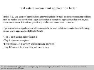 real estate accountant application letter 
In this file, you can ref application letter materials for real estate accountant position 
such as real estate accountant application letter samples, application letter tips, real 
estate accountant interview questions, real estate accountant resumes… 
If you need more application letter materials for real estate accountant as following, 
please visit: applicationletter123.info 
• Top 7 application letter samples 
• Top 8 resumes samples 
• Free ebook: 75 interview questions and answers 
• Top 12 secrets to win every job interviews 
For top materials: top 7 application letter samples, top 8 resumes samples, free ebook: 75 interview questions and answers 
Pls visit: applicationletter123.info 
Interview questions and answers – free download/ pdf and ppt file 
 