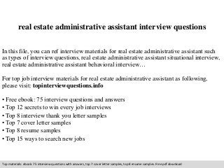 real estate administrative assistant interview questions 
In this file, you can ref interview materials for real estate administrative assistant such 
as types of interview questions, real estate administrative assistant situational interview, 
real estate administrative assistant behavioral interview… 
For top job interview materials for real estate administrative assistant as following, 
please visit: topinterviewquestions.info 
• Free ebook: 75 interview questions and answers 
• Top 12 secrets to win every job interviews 
• Top 8 interview thank you letter samples 
• Top 7 cover letter samples 
• Top 8 resume samples 
• Top 15 ways to search new jobs 
Top materials: ebook: 75 interview questions with answers, top 7 cover letter samples, top 8 resume samples. Free pdf download 
 