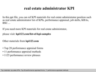 real estate administrator KPI 
In this ppt file, you can ref KPI materials for real estate administrator position such 
as real estate administrator list of KPIs, performance appraisal, job skills, KRAs, 
BSC… 
If you need more KPI materials for real estate administrator, 
please visit: kpi123.com/list-of-kpi-samples 
Other materials from kpi123.com 
• Top 28 performance appraisal forms 
• 11 performance appraisal methods 
• 1125 performance review phrases 
Top materials: top sales KPIs, Top 28 performance appraisal forms, 11 performance appraisal methods 
Interview questions and answers – free download/ pdf and ppt file 
 
