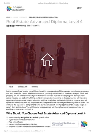 25/04/2018 Real Estate Advanced Diploma Level 4 - Adams Academy
https://www.adamsacademy.com/course/real-estate-advanced-diploma-level-4/ 1/13
( 9 REVIEWS )
HOME / COURSE / BUSINESS / REAL ESTATE ADVANCED DIPLOMA LEVEL 4
Real Estate Advanced Diploma Level 4
558 STUDENTS
In this course of real estate, you will learn how this coursework could incorporate both business courses
and land particular classes. Market examination, property administration, monetary analysis, fund, and
property law are on the whole subjects that can be secured by a real estate program. Being in Real
estate industry can be both ful lling and distressing in the meantime. In this course, you will have the
capacity to know the real estate rudiments and how to wind up plainly gainful in this industry. You will
gure out how to discover hot properties and comprehend the advantages of renting over an o er. You
will have the capacity to comprehend what purchasers search for in properties and how you ought to
satisfy their solicitations. You will likewise be acquainted with home loans/mortgages and how to
enable your customers to pro t it.
Why Should You Choose Real Estate Advanced Diploma Level 4
Internationally recognised accredited quali cation
1 year accessibility to the course
Free e-Certi cate
Instant certi cate validation facility
Properly curated course with comprehensive syllabus
HOME CURRICULUM REVIEWS
LOGIN
Welcome back! Can I help you
with anything? 
 