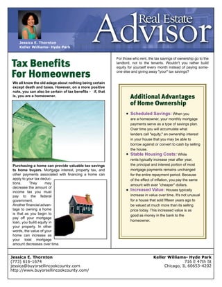 Tax Benefits
For Homeowners
We all know the old adage about nothing being certain 
except death and taxes. However, on a more positive 
note, you can also be certain of tax benefits ­ if, that 
is, you are a homeowner.
Purchasing a home can provide valuable tax savings 
to home buyers. Mortgage interest, property tax, and 
other payments associated with financing a home can 
apply to your tax deduc­
tions. They may 
decrease the amount of 
income tax you must 
pay to the federal 
government.
Another financial advan­
tage to owning a home 
is that as you begin to 
pay off your mortgage 
loan, you build equity in 
your property. In other 
words, the value of your 
home can increase as 
your total mortgage 
amount decreases over time.
For those who rent, the tax savings of ownership go to the 
landlord, not to the tenants. Wouldn't you rather build 
equity for yourself every month instead of paying some­
one else and giving away "your" tax savings?
Additional Advantages
of Home Ownership
Scheduled Savings: When you 
are a homeowner, your monthly mortgage
payments serve as a type of savings plan. 
Over time you will accumulate what 
lenders call "equity," an ownership interest
in your house that you may be able to 
borrow against or convert to cash by selling 
the house. 
Stable Housing Costs: While 
rents typically increase year after year,
the principal and interest portion of most 
mortgage payments remains unchanged 
for the entire repayment period. Because 
of the effect of inflation, you pay the same
amount with ever "cheaper" dollars. 
Increased Value: Houses typically 
increase in value over time. It's not unusual
for a house that sold fifteen years ago to 
be valued at much more than its selling 
price today. This increased value is as
good as money in the bank to the 
homeowner.
copyright     2003 www.sharperagent.com
Keller Williams­ Hyde Park
716 E 47th St
Chicago, IL 60653­4202
Jessica E. Thornton
(773) 616­1674
jessica@buyorsellincookcounty.com
http://www.buyorsellincookcounty.com/
Jessica E. Thornton
Keller Williams­ Hyde Park
 