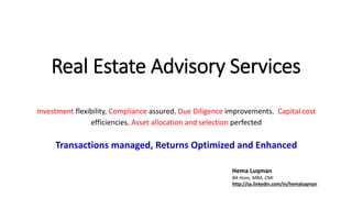 Real Estate Advisory Services
Investment flexibility, Compliance assured, Due Diligence improvements, Capital cost
efficiencies, Asset allocation and selection perfected
Transactions managed, Returns Optimized and Enhanced
Hema Luqman
BA Hons, MBA, CMI
http://sa.linkedin.com/in/hemaluqman
 