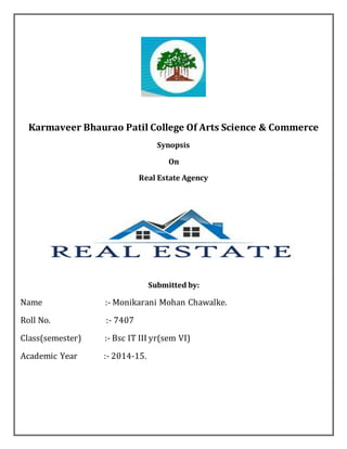Karmaveer Bhaurao Patil College Of Arts Science & Commerce 
Synopsis 
On 
Real Estate Agency 
Submitted by: 
Name :- Monikarani Mohan Chawalke. 
Roll No. :- 7407 
Class(semester) :- Bsc IT III yr(sem VI) 
Academic Year :- 2014-15. 
 