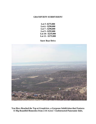 GRANDVIEW SUBDIVISION!


                              Lot 5 -$275,000
                             Lot 6 - $290,000
                             Lot 7 - $290,000
                             Lot 9 - $295,000
                             Lot 10 - $235,000
                             Lot 11 - $175,000

                             Snow Bear Drive




You Have Reached the Top at Grandview, a Gorgeous Subdivision that Features
 11 Big Beautiful Homesites from 2-14 Acres! Unobstructed Panoramic Inlet,
 