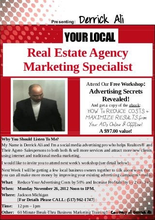 Presenting:      Derrick Ali
                                     YOUR LOCAL
            Real Estate Agency
            Marketing Specialist
                                                  Attend Our Free Workshop:
                                                    Advertising Secrets
                                                        Revealed!
                                                     And get a copy of the ebook:
                                                 “”HOW To REDUCE COSTS +
                                                  MAXIMIZE RESULTS from
                                                   Your ADs Online & Off!line!”
                                                        A $97.00 value!
Why You Should Listen To Me?
My Name is Derrick Ali and I'm a social media advertising pro who helps Realtors® and
Their Agent- Salespersons to both both & sell more services and attract more new clients
using internet and traditional media marketing.
I would like to invite you to attend next week's workshop (see detail below).
Next Week I will be getting a few local business owners together to talk about ways that
you can all make more money by improving your existing advertising campaigns+media.
   Your Name
What: Reduce Your Advertising Costs by 50% and Increase Profitability by 2x to 3 x!
When: Monday November 26, 2012 Noon to 1PM.
   Your Telephone Number
Where: Jackson Michigan
   Your Email Please CALL: (517) 962-1747]
       [For Details Address
Time: 12 pm – 1pm
             www.YourSqueezePage.com
Other: 60 Minute Break-Thru Business Marketing Training! - Courtesy of Derrick Ali
 
