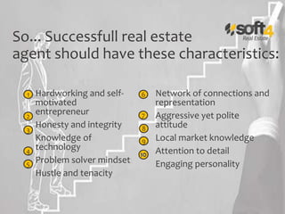 So... Successfull real estate
agent should have these characteristics:
Hardworking and self-
motivated
entrepreneur
Honesty and integrity
Knowledge of
technology
Problem solver mindset
Hustle and tenacity
Network of connections and
representation
Aggressive yet polite
attitude
Local market knowledge
Attention to detail
Engaging personality
1
2
3
4
5
6
7
8
9
 