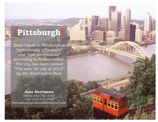 [Pittsburgh]
    Real Estate in Pittsburgh is
     “refreshingly affordable”
      and “ripe for rebound”
    according to Forbes online.
     The city has been named
    “The new ‘in’ city of 2012”
     by the Washington Post.



           Jane Herrmann
           Office: 412-782-3700
            Cell: 412-418-3700
    jherrmann@prudentialpreferred.com

 
 