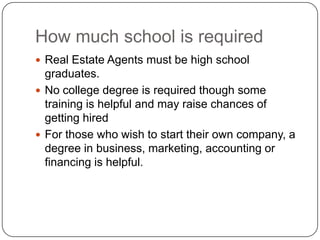 How much school is requiredReal Estate Agents must be high school graduates. No college degree is required though some training is helpful and may raise chances of getting hiredFor those who wish to start their own company, a degree in business, marketing, accounting or financing is helpful.   