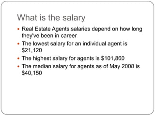 What is the salary Real Estate Agents salaries depend on how long they've been in careerThe lowest salary for an individual agent is $21,120The highest salary for agents is $101,860The median salary for agents as of May 2008 is $40,150 