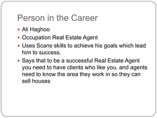 Person in the CareerAli HaghooOccupation Real Estate AgentUses Scans skills to achieve his goals which lead him to success.Says that to be a successful Real Estate Agent you need to have clients who like you, and agents need to know the area they work in so they can sell houses