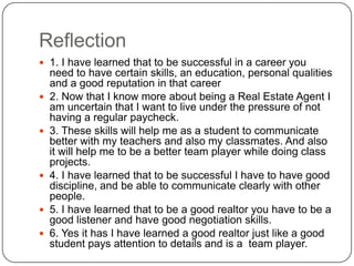 Reflection1. I have learned that to be successful in a career you need to have certain skills, an education, personal qualities and a good reputation in that career2. Now that I know more about being a Real Estate Agent I am uncertain that I want to live under the pressure of not having a regular paycheck.3. These skills will help me as a student to communicate better with my teachers and also my classmates. And also it will help me to be a better team player while doing class projects.4. I have learned that to be successful I have to have good discipline, and be able to communicate clearly with other people.5. I have learned that to be a good realtor you have to be a good listener and have good negotiation skills.6. Yes it has I have learned a good realtor just like a good student pays attention to details and is a  team player.