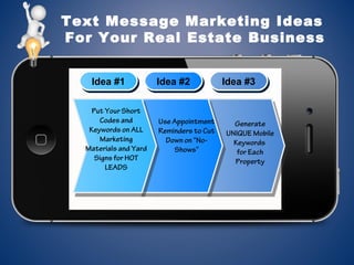 Text Message Marketing Ideas
For Your Real Estate Business
Idea #1Idea #1 Idea #2Idea #2 Idea #3Idea #3
Use Appointment
Reminders to Cut
Down on “No-
Shows”
Put Your Short
Codes and
Keywords on ALL
Marketing
Materials and Yard
Signs for HOT
LEADS
Generate
UNIQUE Mobile
Keywords
for Each
Property
 