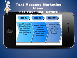 Text Message Marketing
Ideas
For Your Real Estate
Business
Idea #7Idea #7 Idea #8Idea #8 Idea #9Idea #9
Use QR Codes to
Direct People to
Your Website or
Directions to
Your Real Estate
Office
Use QR Codes to
Give Your
Prospects
Instant Details
About Your
Properties
Hold Contests
with Your
Mobile List to
Keep Them
Engaged
 