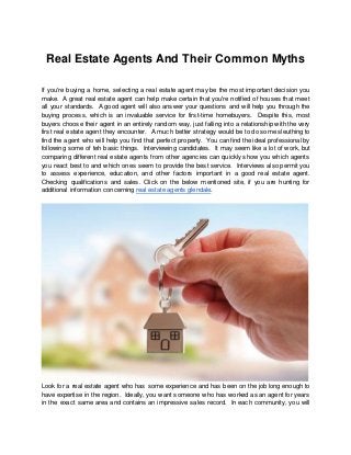 Real Estate Agents And Their Common Myths
If you're buying a home, selecting a real estate agent may be the most important decision you
make. A great real estate agent can help make certain that you're notified of houses that meet
all your standards. A good agent will also answer your questions and will help you through the
buying process, which is an invaluable service for first-time homebuyers. Despite this, most
buyers choose their agent in an entirely random way, just falling into a relationship with the very
first real estate agent they encounter. A much better strategy would be to do some sleuthing to
find the agent who will help you find that perfect property. You can find the ideal professional by
following some of teh basic things. Interviewing candidates. It may seem like a lot of work, but
comparing different real estate agents from other agencies can quickly show you which agents
you react best to and which ones seem to provide the best service. Interviews also permit you
to assess experience, education, and other factors important in a good real estate agent.
Checking qualifications and sales. Click on the below mentioned site, if you are hunting for
additional information concerning real estate agents glendale.
Look for a real estate agent who has some experience and has been on the job long enough to
have expertise in the region. Ideally, you want someone who has worked as an agent for years
in the exact same area and contains an impressive sales record. In each community, you will
 