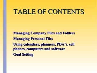 TABLE OF CONTENTSTABLE OF CONTENTS
Managing Company Files and FoldersManaging Company Files and Folders
Managing Personal FilesManaging Personal Files
Using calendars, planners, PDA’s, cellUsing calendars, planners, PDA’s, cell
phones, computers and softwarephones, computers and software
Goal SettingGoal Setting
 