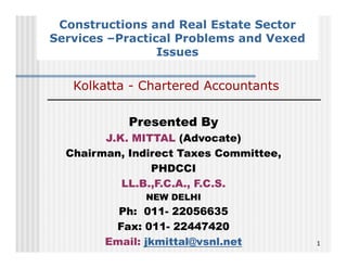 Constructions and Real Estate Sector
Services –Practical Problems and Vexed
                 Issues

   Kolkatta - Chartered Accountants

            Presented By
        J.K. MITTAL (Advocate)
  Chairman, Indirect Taxes C
  Ch i      I di    tT       Committee,
                                 itt
                 PHDCCI
           LL.B.,F.C.A., F.C.S.
           LL B F C A F C S
               NEW DELHI
          Ph: 011- 22056635
         Fax: 011- 22447420
        Email: jkmittal@vsnl.net          1
 