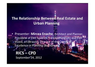 RICS – CPD
September 24, 2012
The Relationship Between Real Estate and
Urban Planning
• Presenter: Mircea Enache, Architect and Planner,
President of EMI Systems, Inc (Washington) and EMI
Invest, srl (Brasov), Director of the Center of
Excellence in Planning (Bucharest).
 