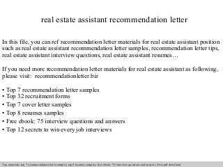 real estate assistant recommendation letter 
In this file, you can ref recommendation letter materials for real estate assistant position 
such as real estate assistant recommendation letter samples, recommendation letter tips, 
real estate assistant interview questions, real estate assistant resumes… 
If you need more recommendation letter materials for real estate assistant as following, 
please visit: recommendationletter.biz 
• Top 7 recommendation letter samples 
• Top 32 recruitment forms 
• Top 7 cover letter samples 
• Top 8 resumes samples 
• Free ebook: 75 interview questions and answers 
• Top 12 secrets to win every job interviews 
Interview questions and answers – free download/ pdf and ppt file 
Top materials: top 7 recommendation letter samples, top 8 resumes samples, free ebook: 75 interview questions and answers. Free pdf download 
 