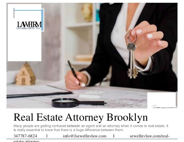 L
A
W
F
IR
M
Of:DAYRELSEWEU. PUC
_,..,..
-
.
- - ---
Real Estate Attorney Brooklyn
Many people are getting confused between an agent and an attorney when it comes to real estate. It
is really essential to know that there is a huge difference between them.
347787-6824 I info@Jsewellnvlaw.com I sewellnvlaw.com/real-
 