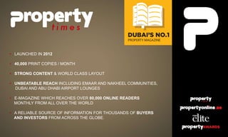 • LAUNCHED IN 2012
• 40,000 PRINT COPIES / MONTH
• STRONG CONTENT & WORLD CLASS LAYOUT
• UNBEATABLE REACH INCLUDING EMAAR AND NAKHEEL COMMUNITIES,
DUBAI AND ABU DHABI AIRPORT LOUNGES
• E-MAGAZINE WHICH REACHES OVER 80,000 ONLINE READERS
MONTHLY FROM ALL OVER THE WORLD
• A RELIABLE SOURCE OF INFORMATION FOR THOUSANDS OF BUYERS
AND INVESTORS FROM ACROSS THE GLOBE.
 
