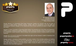 Dr. Georges Maurice
International Real Estate
Professional, Speaker & Instructor
(Senior Consultant to DREI)
Georges Maurice is an International Real Estate Professional, Speaker and Instructor with over 30 years of
experience in global training, marketing, branding, strategic sales and management in the real estate and
pharmaceutical industries. Georges is a U.S. National who lived on three continents and isfluent in English, Arabic
and French.
Georges is a Senior Consultant to Dubai Real Estate Institute, the educational arm of the Dubai Land Department,
drafting curricula, modifying and updating certification courses, continuous education courses, and property courses
for non-Realtors®, special corporate- tailored trainings, and concentrated courses for aspiring students and future
Realtors®.
Georges has on the ground experience in the Middle East region and has amassed a wealth of experience from
complex multi-national transactions.
Georges assisted in developing industry guidelines, and was a member of the committee adapting and modifying
U.S. Owners Association Curriculum CAI to the regionstandards. He has quickly become the go-to expert for real
estate agents and investors, the sought after speaker for global conferences as well as regional business, news and
real estate television programs on all Dubai property matters including the effects of the Global Crisis and Arab
Spring and cross cultural deal negotiations.
 
